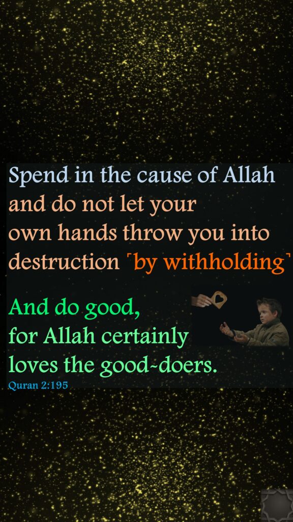 Spend in the cause of Allah and do not let your own hands throw you into destruction ˹by withholding˺And do good, for Allah certainly loves the good-doers.Quran 2:195