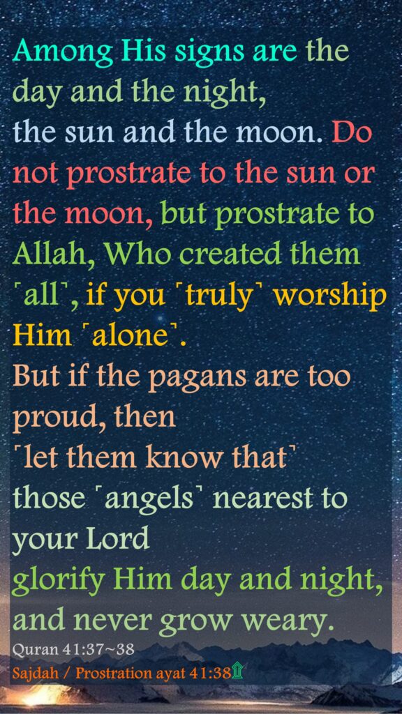 Among His signs are the day and the night, the sun and the moon. Do not prostrate to the sun or the moon, but prostrate to Allah, Who created them ˹all˺, if you ˹truly˺ worship Him ˹alone˺.But if the pagans are too proud, then ˹let them know that˺ those ˹angels˺ nearest to your Lord glorify Him day and night, and never grow weary. Quran 41:37~38 Sajdah / Prostration ayat 41:38۩      