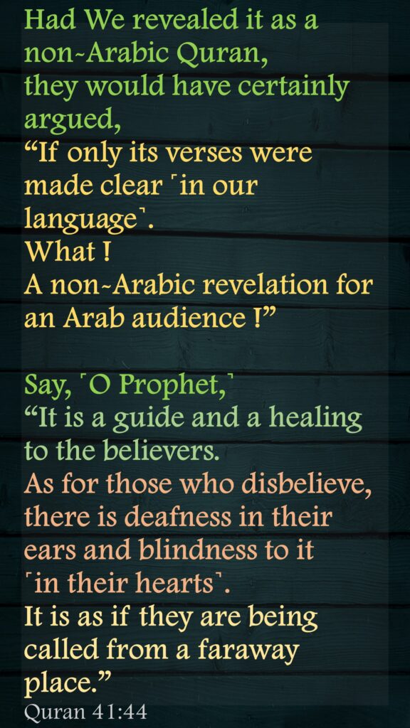 Had We revealed it as a non-Arabic Quran, they would have certainly argued, “If only its verses were made clear ˹in our language˺. What ! A non-Arabic revelation for an Arab audience !” Say, ˹O Prophet,˺ “It is a guide and a healing to the believers. As for those who disbelieve, there is deafness in their ears and blindness to it             ˹in their hearts˺. It is as if they are being called from a faraway place.”Quran 41:44
