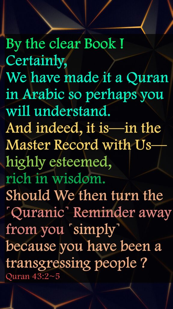 By the clear Book !Certainly, We have made it a Quran in Arabic so perhaps you will understand.And indeed, it is—in the Master Record with Us—highly esteemed, rich in wisdom.Should We then turn the ˹Quranic˺ Reminder away from you ˹simply˺ because you have been a transgressing people ?Quran 43:2~5