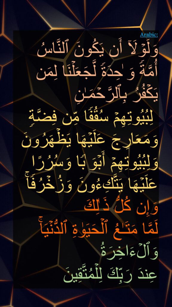 وَلَوۡلَاۤ أَن یَكُونَ ٱلنَّاسُ 
أُمَّةࣰ وَ ٰحِدَةࣰ لَّجَعَلۡنَا لِمَن یَكۡفُرُ بِٱلرَّحۡمَـٰنِ
 لِبُیُوتِهِمۡ سُقُفࣰا مِّن فِضَّةࣲ وَمَعَارِجَ عَلَیۡهَا یَظۡهَرُونَ
وَلِبُیُوتِهِمۡ أَبۡوَ ٰبࣰا وَسُرُرًا عَلَیۡهَا یَتَّكِءُونَ وَزُخۡرُفࣰاۚ وَإِن كُلُّ ذَ ٰلِكَ 
لَمَّا مَتَـٰعُ ٱلۡحَیَوٰةِ ٱلدُّنۡیَاۚ وَٱلۡءَاخِرَةُ
عِندَ رَبِّكَ لِلۡمُتَّقِینَ