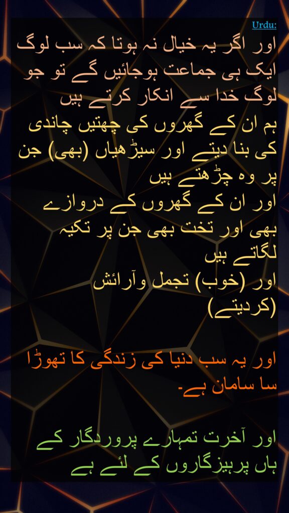 اور اگر یہ خیال نہ ہوتا کہ سب لوگ ایک ہی جماعت ہوجائیں گے تو جو لوگ خدا سے انکار کرتے ہیں 
ہم ان کے گھروں کی چھتیں چاندی کی بنا دیتے اور سیڑھیاں (بھی) جن پر وہ چڑھتے ہیں 
اور ان کے گھروں کے دروازے بھی اور تخت بھی جن پر تکیہ لگاتے ہیں 
اور (خوب) تجمل وآرائش (کردیتے) 

اور یہ سب دنیا کی زندگی کا تھوڑا سا سامان ہے۔ 

اور آخرت تمہارے پروردگار کے ہاں پرہیزگاروں کے لئے ہے
