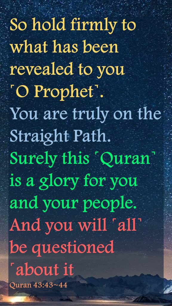 So hold firmly to what has been revealed to you ˹O Prophet˺. You are truly on the Straight Path.Surely this ˹Quran˺ is a glory for you and your people. And you will ˹all˺ be questioned ˹about itQuran 43:43~44