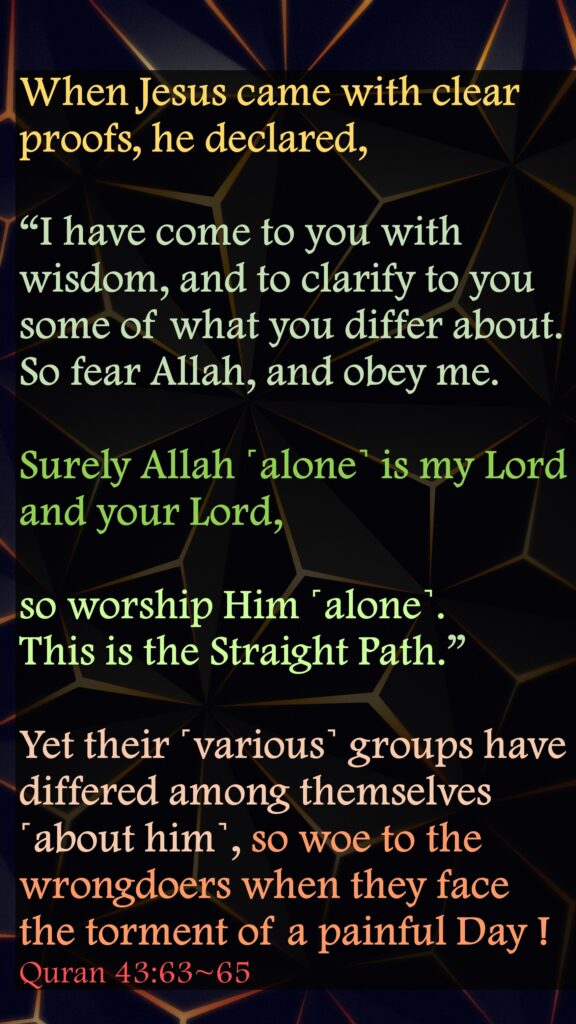 When Jesus came with clear proofs, he declared, “I have come to you with wisdom, and to clarify to you some of what you differ about. So fear Allah, and obey me.Surely Allah ˹alone˺ is my Lord and your Lord, so worship Him ˹alone˺. This is the Straight Path.”Yet their ˹various˺ groups have differed among themselves ˹about him˺, so woe to the wrongdoers when they face the torment of a painful Day !Quran 43:63~65