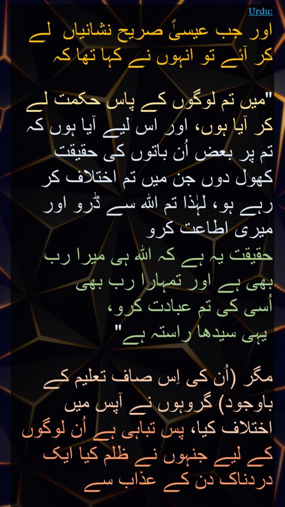 اور جب عیسیٰؑ صریح نشانیاں  لے کر آئے تو انہوں نے کہا تھا کہ 

"میں تم لوگوں کے پاس حکمت لے کر آیا ہوں، اور اس لیے آیا ہوں کہ تم پر بعض اُن باتوں کی حقیقت کھول دوں جن میں تم اختلاف کر رہے ہو، لہٰذا تم اللہ سے ڈرو اور میری اطاعت کرو 
حقیقت یہ ہے کہ اللہ ہی میرا رب بھی ہے اور تمہارا رب بھی 
اُسی کی تم عبادت کرو،
 یہی سیدھا راستہ ہے" 

مگر (اُن کی اِس صاف تعلیم کے باوجود) گروہوں نے آپس میں اختلاف کیا، پس تباہی ہے اُن لوگوں کے لیے جنہوں نے ظلم کیا ایک دردناک دن کے عذاب سے
