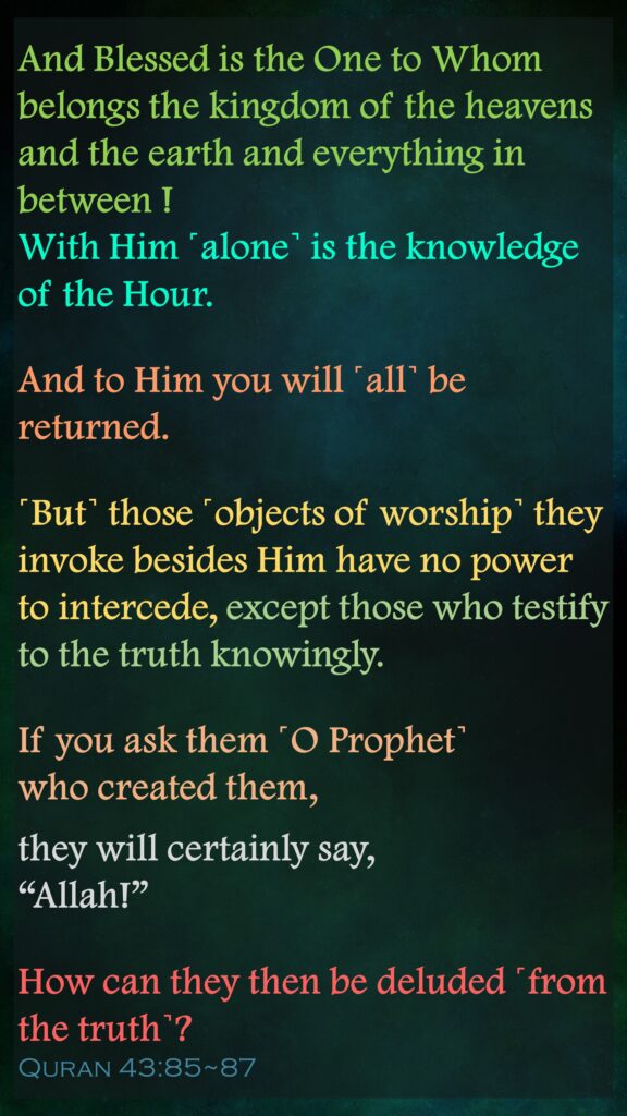 And Blessed is the One to Whom belongs the kingdom of the heavens and the earth and everything in between ! With Him ˹alone˺ is the knowledge of the Hour. And to Him you will ˹all˺ be returned.˹But˺ those ˹objects of worship˺ they invoke besides Him have no power to intercede, except those who testify to the truth knowingly.If you ask them ˹O Prophet˺ who created them, they will certainly say, “Allah!” How can they then be deluded ˹from the truth˺?Quran 43:85~87