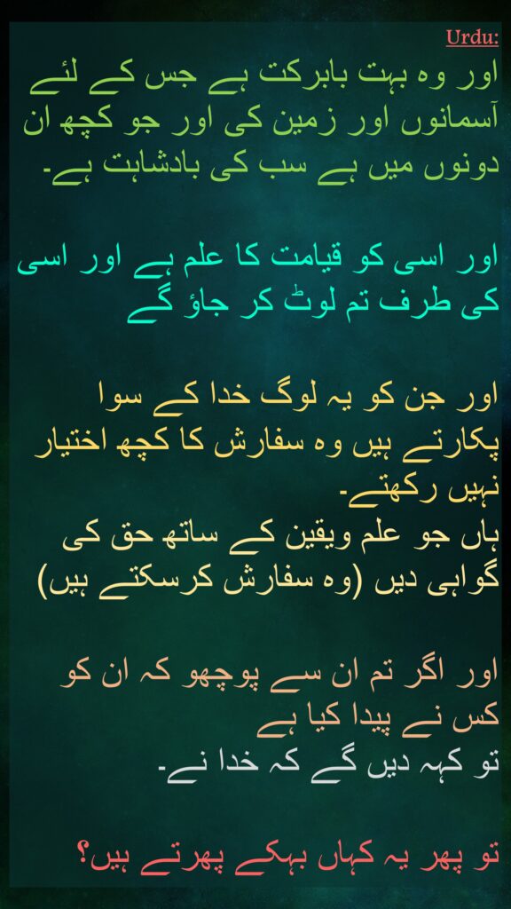 وَتَبَارَكَ ٱلَّذِی لَهُۥ مُلۡكُ ٱلسَّمَـٰوَ ٰتِ وَٱلۡأَرۡضِ وَمَا بَیۡنَهُمَا وَعِندَهُۥ عِلۡمُ ٱلسَّاعَةِ وَإِلَیۡهِ تُرۡجَعُونَ

وَلَا یَمۡلِكُ ٱلَّذِینَ یَدۡعُونَ مِن دُونِهِ ٱلشَّفَـٰعَةَ 
إِلَّا مَن شَهِدَ بِٱلۡحَقِّ 
وَهُمۡ یَعۡلَمُونَ

وَلَىِٕن سَأَلۡتَهُم مَّنۡ خَلَقَهُمۡ لَیَقُولُنَّ ٱللَّهُۖ 
فَأَنَّىٰ یُؤۡفَكُونَ
