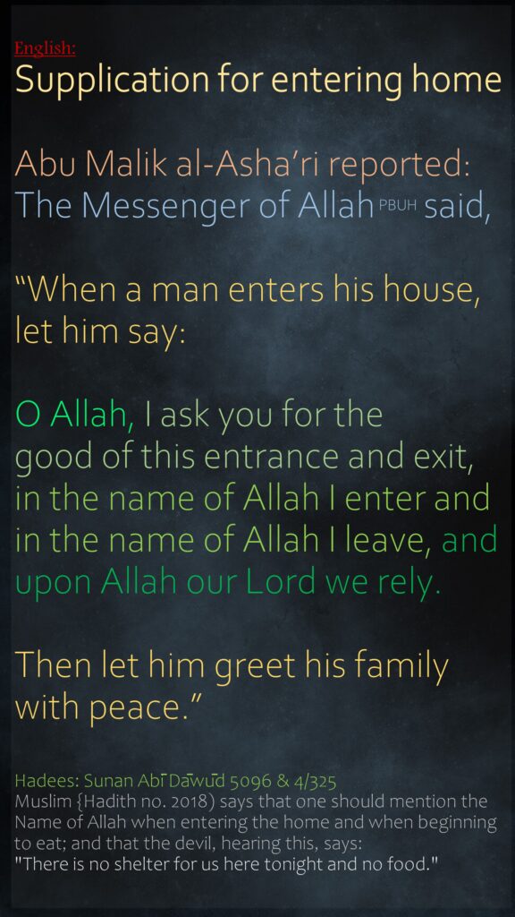 Supplication for entering home Abu Malik al-Asha’ri reported: The Messenger of Allah PBUH  said,“When a man enters his house, let him say: O Allah, I ask you for the good of this entrance and exit, in the name of Allah I enter and in the name of Allah I leave, and upon Allah our Lord we rely.Then let him greet his family with peace.”Hadees: Sunan Abī Dāwūd 5096 & 4/325Muslim {Hadith no. 2018) says that one should mention the Name of Allah when entering the home and when beginning to eat; and that the devil, hearing this, says: "There is no shelter for us here tonight and no food."