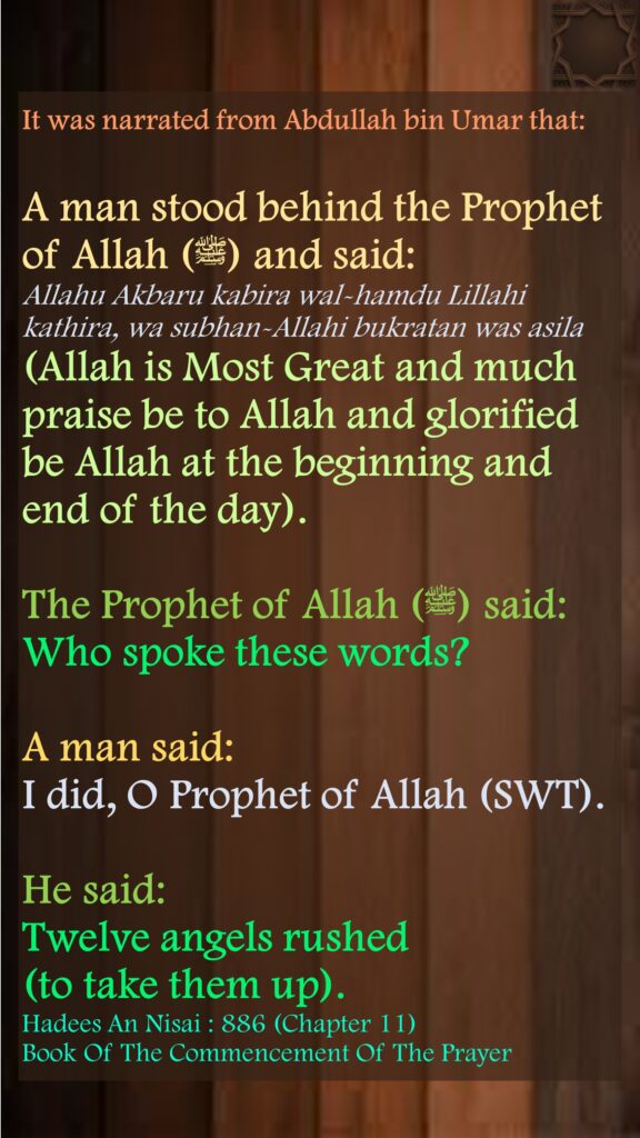 It was narrated from Abdullah bin Umar that: A man stood behind the Prophet of Allah (ﷺ) and said: Allahu Akbaru kabira wal-hamdu Lillahi kathira, wa subhan-Allahi bukratan was asila (Allah is Most Great and much praise be to Allah and glorified be Allah at the beginning and end of the day). The Prophet of Allah (ﷺ) said: Who spoke these words? A man said: I did, O Prophet of Allah (SWT). He said: Twelve angels rushed (to take them up).Hadees An Nisai : 886 (Chapter 11)Book Of The Commencement Of The Prayer