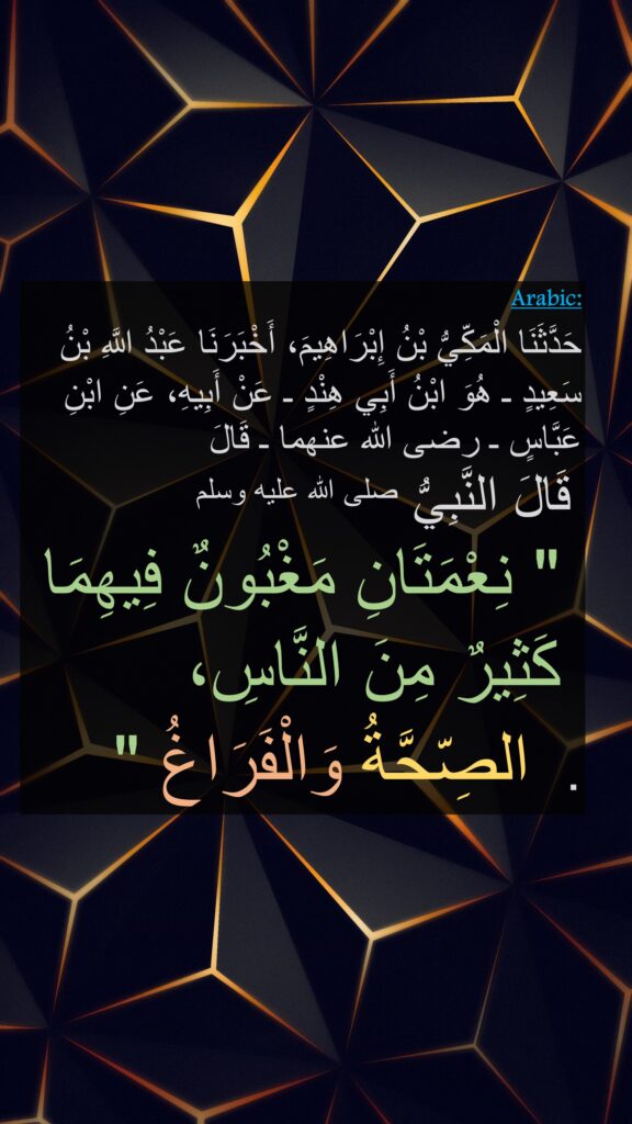 حَدَّثَنَا الْمَكِّيُّ بْنُ إِبْرَاهِيمَ، أَخْبَرَنَا عَبْدُ اللَّهِ بْنُ سَعِيدٍ ـ هُوَ ابْنُ أَبِي هِنْدٍ ـ عَنْ أَبِيهِ، عَنِ ابْنِ عَبَّاسٍ ـ رضى الله عنهما ـ قَالَ
 قَالَ النَّبِيُّ صلى الله عليه وسلم ‏ 
 ‏ " نِعْمَتَانِ مَغْبُونٌ فِيهِمَا
 كَثِيرٌ مِنَ النَّاسِ،
 الصِّحَّةُ وَالْفَرَاغُ ‏"