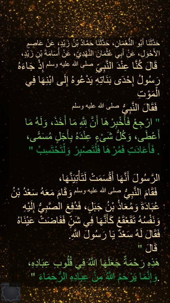 حَدَّثَنَا أَبُو النُّعْمَانِ، حَدَّثَنَا حَمَّادُ بْنُ زَيْدٍ، عَنْ عَاصِمٍ الأَحْوَلِ، عَنْ أَبِي عُثْمَانَ النَّهْدِيِّ، عَنْ أُسَامَةَ بْنِ زَيْدٍ،
 قَالَ كُنَّا عِنْدَ النَّبِيِّ صلى الله عليه وسلم إِذْ جَاءَهُ رَسُولُ إِحْدَى بَنَاتِهِ يَدْعُوهُ إِلَى ابْنِهَا فِي الْمَوْتِ
 فَقَالَ النَّبِيُّ صلى الله عليه وسلم ‏
"‏ ارْجِعْ فَأَخْبِرْهَا أَنَّ لِلَّهِ مَا أَخَذَ، وَلَهُ مَا أَعْطَى، وَكُلُّ شَىْءٍ عِنْدَهُ بِأَجَلٍ مُسَمًّى، فَمُرْهَا فَلْتَصْبِرْ وَلْتَحْتَسِبْ ‏"‏‏.‏ فَأَعَادَتِ 

الرَّسُولَ أَنَّهَا أَقْسَمَتْ لَتَأْتِيَنَّهَا،
 فَقَامَ النَّبِيُّ صلى الله عليه وسلم وَقَامَ مَعَهُ سَعْدُ بْنُ عُبَادَةَ وَمُعَاذُ بْنُ جَبَلٍ، فَدُفِعَ الصَّبِيُّ إِلَيْهِ وَنَفْسُهُ تَقَعْقَعُ كَأَنَّهَا فِي شَنٍّ فَفَاضَتْ عَيْنَاهُ فَقَالَ لَهُ سَعْدٌ يَا رَسُولَ اللَّهِ‏.
‏ قَالَ ‏"‏ 
هَذِهِ رَحْمَةٌ جَعَلَهَا اللَّهُ فِي قُلُوبِ عِبَادِهِ، وَإِنَّمَا يَرْحَمُ اللَّهُ مِنْ عِبَادِهِ الرُّحَمَاءَ ‏"