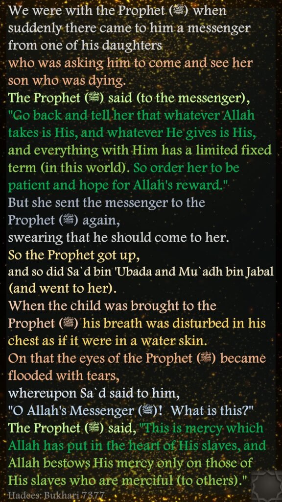 We were with the Prophet (ﷺ) when suddenly there came to him a messenger from one of his daughters who was asking him to come and see her son who was dying. The Prophet (ﷺ) said (to the messenger), "Go back and tell her that whatever Allah takes is His, and whatever He gives is His, and everything with Him has a limited fixed term (in this world). So order her to be patient and hope for Allah's reward." But she sent the messenger to the Prophet (ﷺ) again, swearing that he should come to her. So the Prophet got up, and so did Sa`d bin 'Ubada and Mu`adh bin Jabal (and went to her). When the child was brought to the Prophet (ﷺ) his breath was disturbed in his chest as if it were in a water skin. On that the eyes of the Prophet (ﷺ) became flooded with tears, whereupon Sa`d said to him, "O Allah's Messenger (ﷺ) ! What is this?" The Prophet (ﷺ) said, "This is mercy which Allah has put in the heart of His slaves, and Allah bestows His mercy only on those of His slaves who are merciful (to others)."Hadees: Bukhari 7377