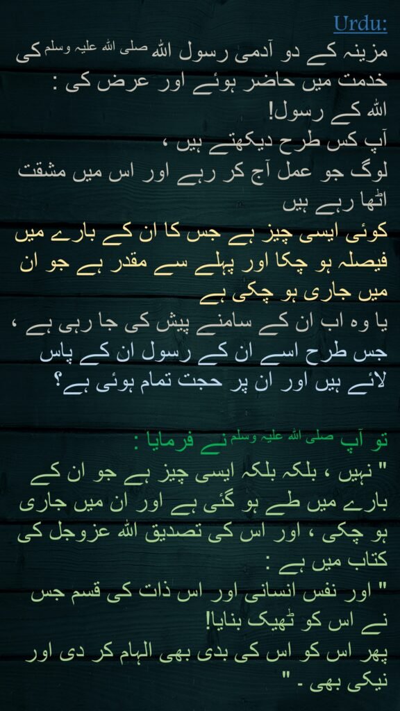 مزینہ کے دو آدمی رسول اللہ صلی اللہ علیہ وسلم کی خدمت میں حاضر ہوئے اور عرض کی : 
اللہ کے رسول! 
آپ کس طرح دیکھتے ہیں ، 
لوگ جو عمل آج کر رہے اور اس میں مشقت اٹھا رہے ہیں 
کوئی ایسی چیز ہے جس کا ان کے بارے میں فیصلہ ہو چکا اور پہلے سے مقدر ہے جو ان میں جاری ہو چکی ہے 
یا وہ اب ان کے سامنے پیش کی جا رہی ہے ، جس طرح اسے ان کے رسول ان کے پاس لائے ہیں اور ان پر حجت تمام ہوئی ہے؟ 

تو آپ صلی اللہ علیہ وسلم نے فرمایا : 
" نہیں ، بلکہ بلکہ ایسی چیز ہے جو ان کے بارے میں طے ہو گئی ہے اور ان میں جاری ہو چکی ، اور اس کی تصدیق اللہ عزوجل کی کتاب میں ہے : 
" اور نفس انسانی اور اس ذات کی قسم جس نے اس کو ٹھیک بنایا! 
پھر اس کو اس کی بدی بھی الہام کر دی اور نیکی بھی ۔ "
