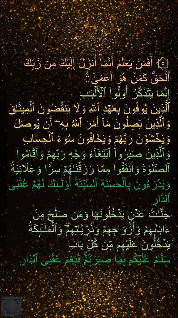 ۞ أَفَمَن یَعۡلَمُ أَنَّمَاۤ أُنزِلَ إِلَیۡكَ مِن رَّبِّكَ ٱلۡحَقُّ كَمَنۡ هُوَ أَعۡمَىٰۤۚ 
إِنَّمَا یَتَذَكَّرُ أُو۟لُوا۟ ٱلۡأَلۡبَـٰبِ
ٱلَّذِینَ یُوفُونَ بِعَهۡدِ ٱللَّهِ وَلَا یَنقُضُونَ ٱلۡمِیثَـٰقَ
وَٱلَّذِینَ یَصِلُونَ مَاۤ أَمَرَ ٱللَّهُ بِهِۦۤ أَن یُوصَلَ وَیَخۡشَوۡنَ رَبَّهُمۡ وَیَخَافُونَ سُوۤءَ ٱلۡحِسَابِ
وَٱلَّذِینَ صَبَرُوا۟ ٱبۡتِغَاۤءَ وَجۡهِ رَبِّهِمۡ وَأَقَامُوا۟ ٱلصَّلَوٰةَ وَأَنفَقُوا۟ مِمَّا رَزَقۡنَـٰهُمۡ سِرࣰّا وَعَلَانِیَةࣰ وَیَدۡرَءُونَ بِٱلۡحَسَنَةِ ٱلسَّیِّئَةَ أُو۟لَـٰۤىِٕكَ لَهُمۡ عُقۡبَى ٱلدَّارِ
جَنَّـٰتُ عَدۡنࣲ یَدۡخُلُونَهَا وَمَن صَلَحَ مِنۡ ءَابَاۤىِٕهِمۡ وَأَزۡوَ ٰجِهِمۡ وَذُرِّیَّـٰتِهِمۡۖ وَٱلۡمَلَـٰۤىِٕكَةُ یَدۡخُلُونَ عَلَیۡهِم مِّن كُلِّ بَابࣲ
سَلَـٰمٌ عَلَیۡكُم بِمَا صَبَرۡتُمۡۚ فَنِعۡمَ عُقۡبَى ٱلدَّارِ
