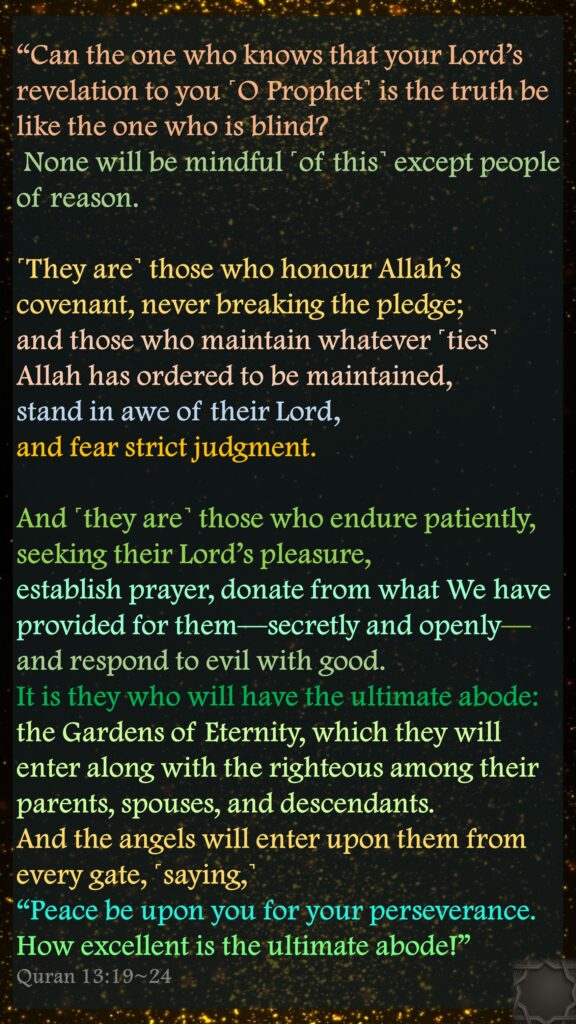 “Can the one who knows that your Lord’s revelation to you ˹O Prophet˺ is the truth be like the one who is blind? None will be mindful ˹of this˺ except people of reason.˹They are˺ those who honour Allah’s covenant, never breaking the pledge;and those who maintain whatever ˹ties˺ Allah has ordered to be maintained, stand in awe of their Lord, and fear strict judgment.And ˹they are˺ those who endure patiently, seeking their Lord’s pleasure, establish prayer, donate from what We have provided for them—secretly and openly—and respond to evil with good. It is they who will have the ultimate abode:the Gardens of Eternity, which they will enter along with the righteous among their parents, spouses, and descendants. And the angels will enter upon them from every gate, ˹saying,˺“Peace be upon you for your perseverance. How excellent is the ultimate abode!”Quran 13:19~24