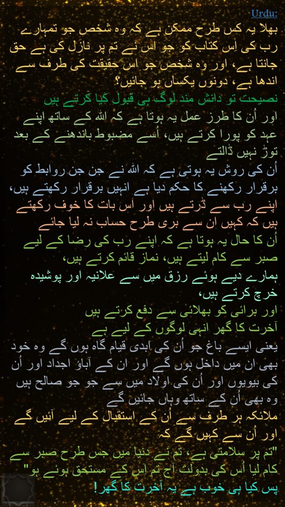 بھلا یہ کس طرح ممکن ہے کہ وہ شخص جو تمہارے رب کی اِس کتاب کو جو اس نے تم پر نازل کی ہے حق جانتا ہے، اور وہ شخص جو اس حقیقت کی طرف سے اندھا ہے، دونوں یکساں ہو جائیں؟ 
نصیحت تو دانش مند لوگ ہی قبول کیا کرتے ہیں 
اور اُن کا طرز عمل یہ ہوتا ہے کہ اللہ کے ساتھ اپنے عہد کو پورا کرتے ہیں، اُسے مضبوط باندھنے کے بعد توڑ نہیں ڈالتے 
اُن کی روش یہ ہوتی ہے کہ اللہ نے جن جن روابط کو برقرار رکھنے کا حکم دیا ہے انہیں برقرار رکھتے ہیں، اپنے رب سے ڈرتے ہیں اور اس بات کا خوف رکھتے ہیں کہ کہیں ان سے بری طرح حساب نہ لیا جائے 
اُن کا حال یہ ہوتا ہے کہ اپنے رب کی رضا کے لیے صبر سے کام لیتے ہیں، نماز قائم کرتے ہیں، 
ہمارے دیے ہوئے رزق میں سے علانیہ اور پوشیدہ خرچ کرتے ہیں، 
اور برائی کو بھلائی سے دفع کرتے ہیں 
آخرت کا گھر انہی لوگوں کے لیے ہے 
یعنی ایسے باغ جو اُن کی ابدی قیام گاہ ہوں گے وہ خود بھی ان میں داخل ہوں گے اور ان کے آباؤ اجداد اور اُن کی بیویوں اور اُن کی اولاد میں سے جو جو صالح ہیں وہ بھی اُن کے ساتھ وہاں جائیں گے 
ملائکہ ہر طرف سے اُن کے استقبال کے لیے آئیں گے 
اور اُن سے کہیں گے کہ 
"تم پر سلامتی ہے، تم نے دنیا میں جس طرح صبر سے کام لیا اُس کی بدولت آج تم اِس کے مستحق ہوئے ہو" پس کیا ہی خوب ہے یہ آخرت کا گھر! 
