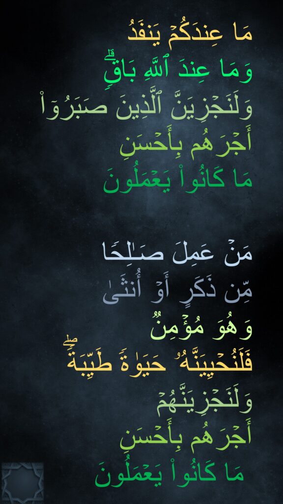 مَا عِندَكُمۡ یَنفَدُ 
وَمَا عِندَ ٱللَّهِ بَاقࣲۗ 
وَلَنَجۡزِیَنَّ ٱلَّذِینَ صَبَرُوۤا۟ 
أَجۡرَهُم بِأَحۡسَنِ 
مَا كَانُوا۟ یَعۡمَلُونَ 

مَنۡ عَمِلَ صَـٰلِحࣰا 
مِّن ذَكَرٍ أَوۡ أُنثَىٰ 
وَهُوَ مُؤۡمِنࣱ 
فَلَنُحۡیِیَنَّهُۥ حَیَوٰةࣰ طَیِّبَةࣰۖ وَلَنَجۡزِیَنَّهُمۡ 
أَجۡرَهُم بِأَحۡسَنِ
 مَا كَانُوا۟ یَعۡمَلُونَ
