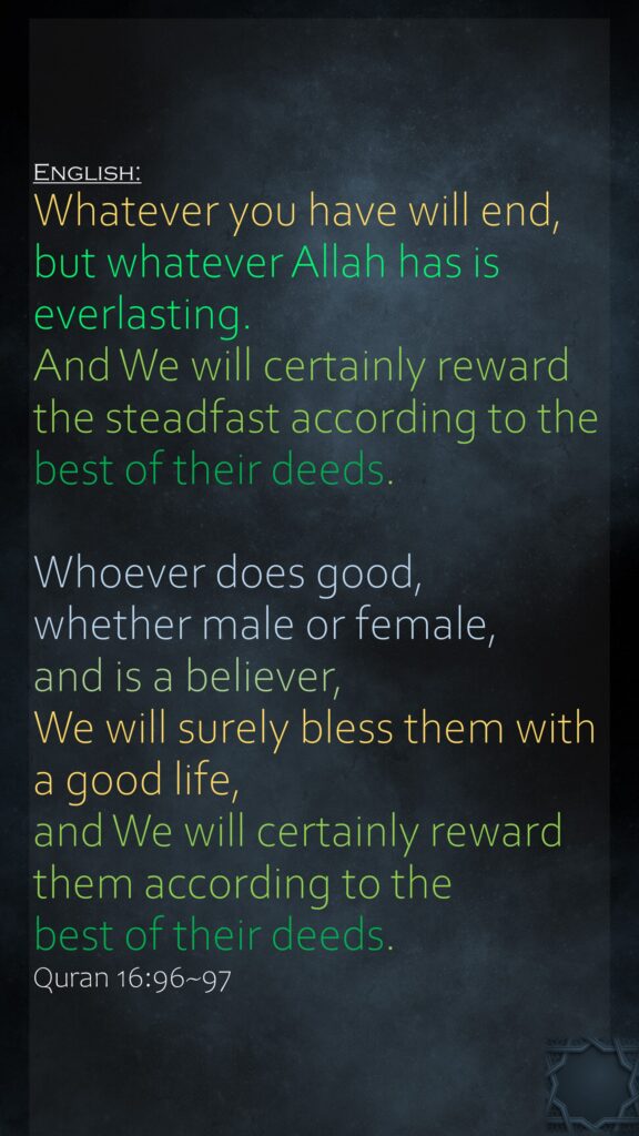 Whatever you have will end, but whatever Allah has is everlasting. And We will certainly reward the steadfast according to the best of their deeds.Whoever does good, whether male or female, and is a believer, We will surely bless them with a good life, and We will certainly reward them according to the best of their deeds.Quran 16:96~97