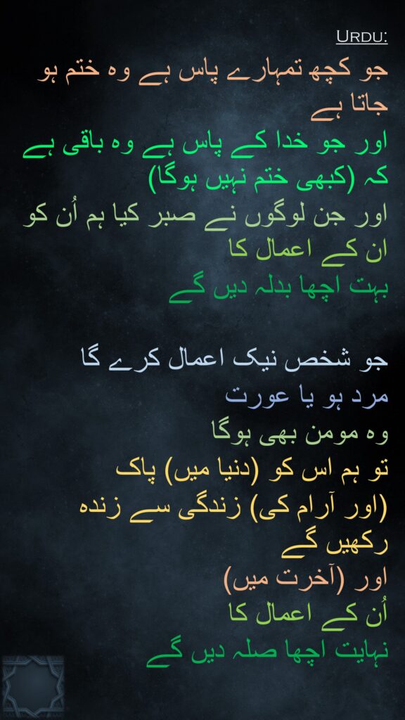 جو کچھ تمہارے پاس ہے وہ ختم ہو جاتا ہے 
اور جو خدا کے پاس ہے وہ باقی ہے کہ (کبھی ختم نہیں ہوگا) 
اور جن لوگوں نے صبر کیا ہم اُن کو ان کے اعمال کا 
بہت اچھا بدلہ دیں گے 

جو شخص نیک اعمال کرے گا 
مرد ہو یا عورت 
وہ مومن بھی ہوگا 
تو ہم اس کو (دنیا میں) پاک 
(اور آرام کی) زندگی سے زندہ رکھیں گے 
اور (آخرت میں) 
اُن کے اعمال کا 
نہایت اچھا صلہ دیں گے