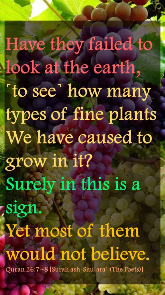 Have they failed to look at the earth, ˹to see˺ how many types of fine plants We have caused to grow in it?Surely in this is a sign. Yet most of them would not believe.Quran 26:7~8 [Surah ash-Shu`ara` (The Poets)]