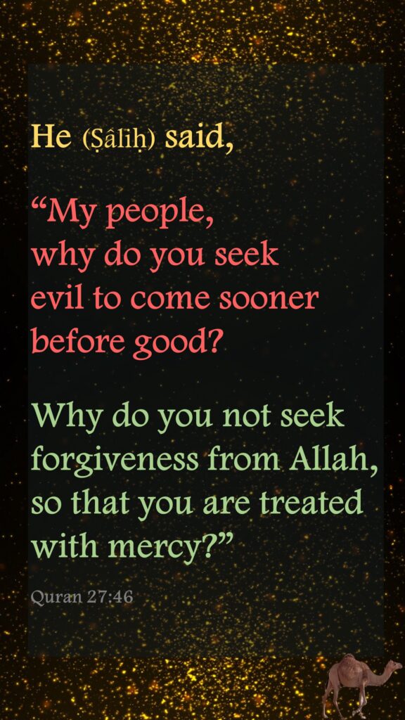 He (Ṣâliḥ) said, “My people, why do you seek evil to come sooner before good?Why do you not seek forgiveness from Allah, so that you are treated with mercy?”Quran 27:46