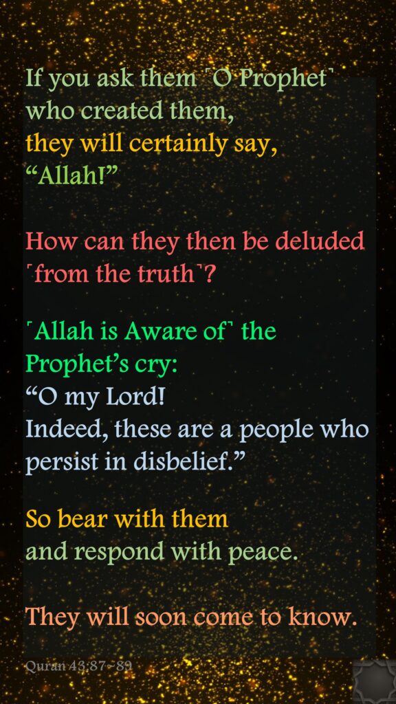 If you ask them ˹O Prophet˺ who created them, they will certainly say, “Allah!” How can they then be deluded ˹from the truth˺?˹Allah is Aware of˺ the Prophet’s cry: “O my Lord! Indeed, these are a people who persist in disbelief.”So bear with them and respond with peace. They will soon come to know.Quran 43:87~89