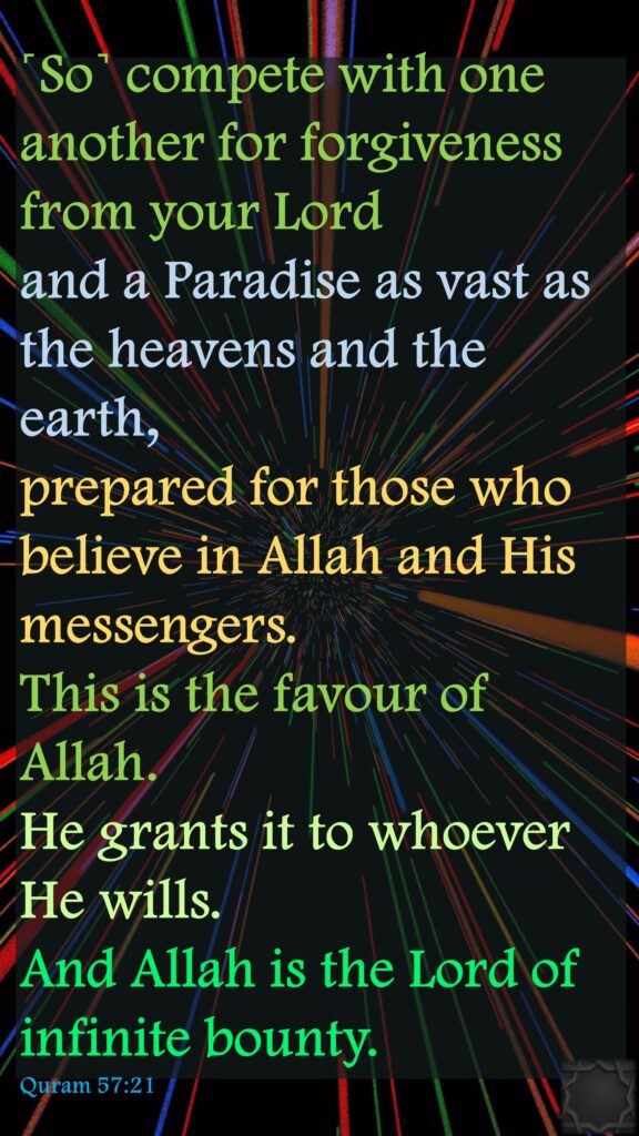 ˹So˺ compete with one another for forgiveness from your Lord and a Paradise as vast as the heavens and the earth, prepared for those who believe in Allah and His messengers. This is the favour of Allah. He grants it to whoever He wills. And Allah is the Lord of infinite bounty.Quram 57:21