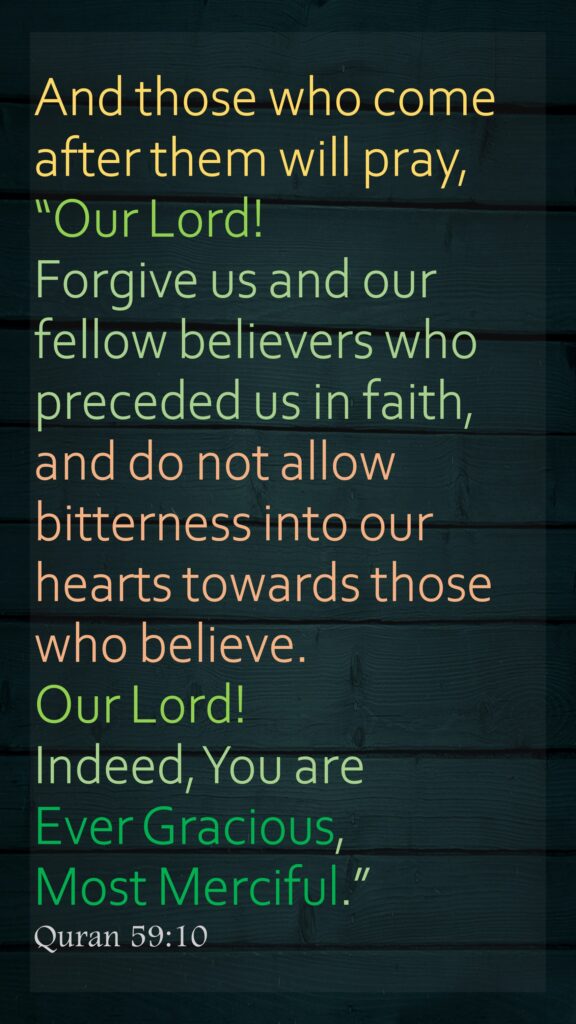 And those who come after them will pray, “Our Lord! Forgive us and our fellow believers who preceded us in faith, and do not allow bitterness into our hearts towards those who believe. Our Lord! Indeed, You are Ever Gracious, Most Merciful.”Quran 59:10
