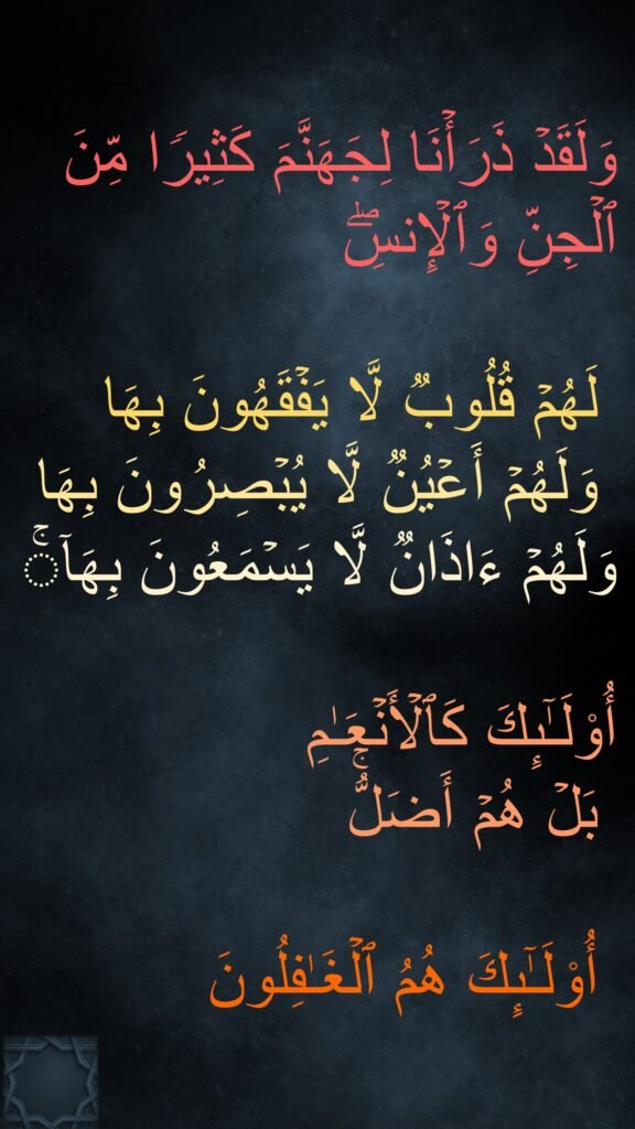 وَلَقَدۡ ذَرَأۡنَا لِجَهَنَّمَ كَثِیرࣰا مِّنَ ٱلۡجِنِّ وَٱلۡإِنسِۖ

 لَهُمۡ قُلُوبࣱ لَّا یَفۡقَهُونَ بِهَا
 وَلَهُمۡ أَعۡیُنࣱ لَّا یُبۡصِرُونَ بِهَا 
وَلَهُمۡ ءَاذَانࣱ لَّا یَسۡمَعُونَ بِهَاۤۚ
 
أُو۟لَـٰۤىِٕكَ كَٱلۡأَنۡعَـٰمِ
 بَلۡ هُمۡ أَضَلُّۚ

 أُو۟لَـٰۤىِٕكَ هُمُ ٱلۡغَـٰفِلُونَ
