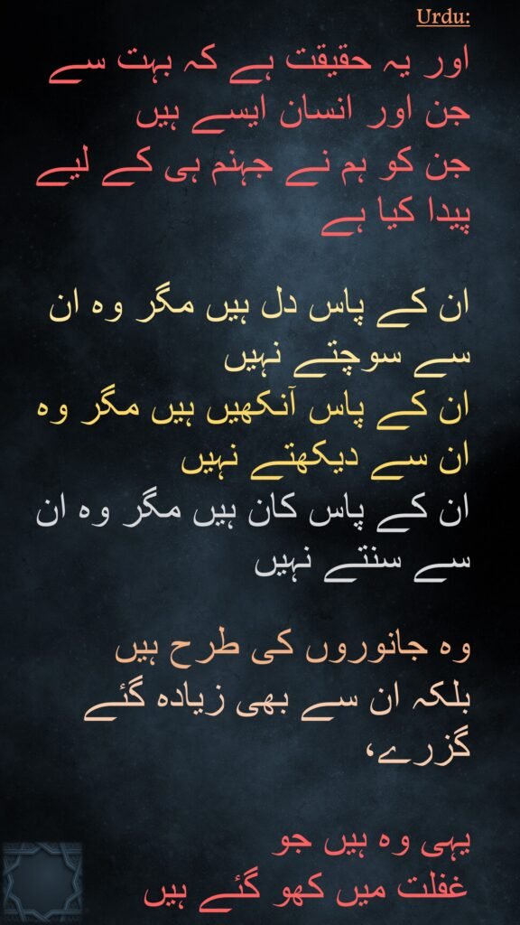 اور یہ حقیقت ہے کہ بہت سے جن اور انسان ایسے ہیں 
جن کو ہم نے جہنم ہی کے لیے پیدا کیا ہے

ان کے پاس دل ہیں مگر وہ ان سے سوچتے نہیں 
ان کے پاس آنکھیں ہیں مگر وہ ان سے دیکھتے نہیں 
ان کے پاس کان ہیں مگر وہ ان سے سنتے نہیں 

وہ جانوروں کی طرح ہیں 
بلکہ ان سے بھی زیادہ گئے گزرے، 

یہی وہ ہیں جو 
غفلت میں کھو گئے ہیں
