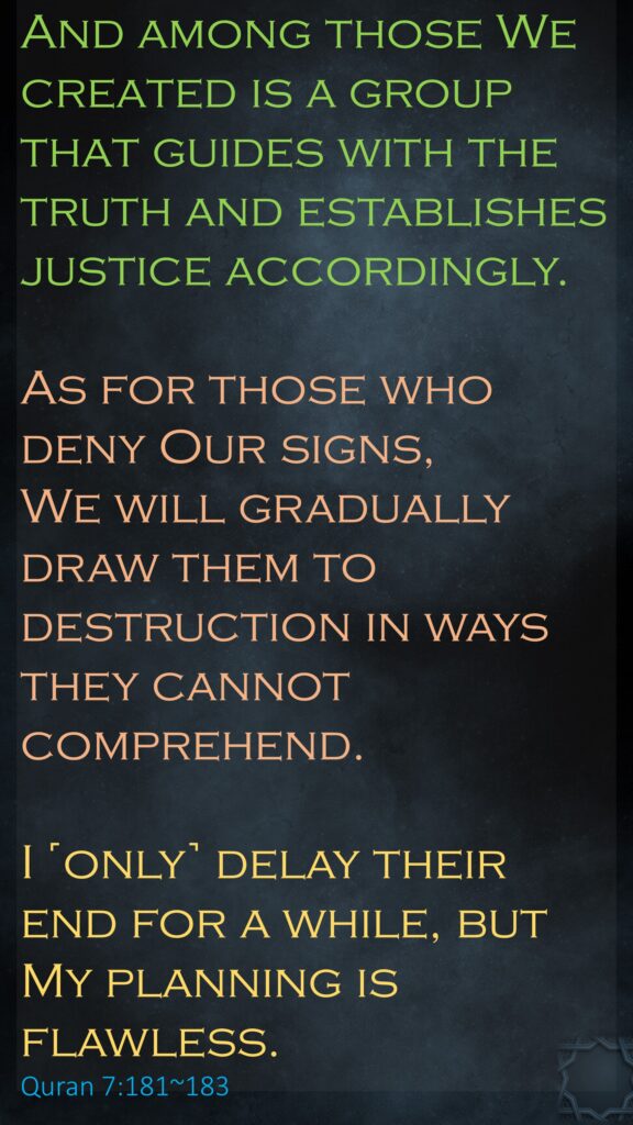 And among those We created is a group that guides with the truth and establishes justice accordingly.As for those who deny Our signs, We will gradually draw them to destruction in ways they cannot comprehend.I ˹only˺ delay their end for a while, but My planning is flawless.‏‏Quran 7:181~183