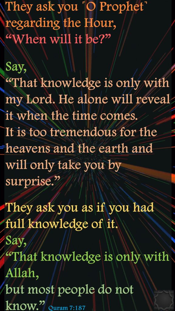 They ask you ˹O Prophet˺ regarding the Hour, “When will it be?” Say, “That knowledge is only with my Lord. He alone will reveal it when the time comes. It is too tremendous for the heavens and the earth and will only take you by surprise.” They ask you as if you had full knowledge of it. Say, “That knowledge is only with Allah, but most people do not know.” Quram 7:187