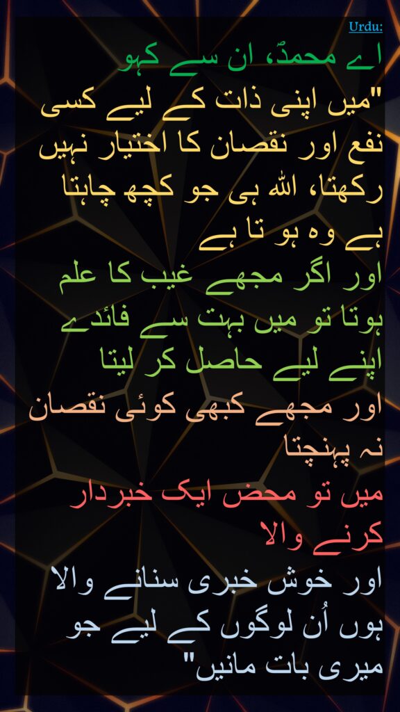 اے محمدؐ، ان سے کہو 
"میں اپنی ذات کے لیے کسی نفع اور نقصان کا اختیار نہیں رکھتا، اللہ ہی جو کچھ چاہتا ہے وہ ہو تا ہے 
اور اگر مجھے غیب کا علم ہوتا تو میں بہت سے فائدے اپنے لیے حاصل کر لیتا 
اور مجھے کبھی کوئی نقصان نہ پہنچتا 
میں تو محض ایک خبردار کرنے والا 
اور خوش خبری سنانے والا ہوں اُن لوگوں کے لیے جو میری بات مانیں" 
