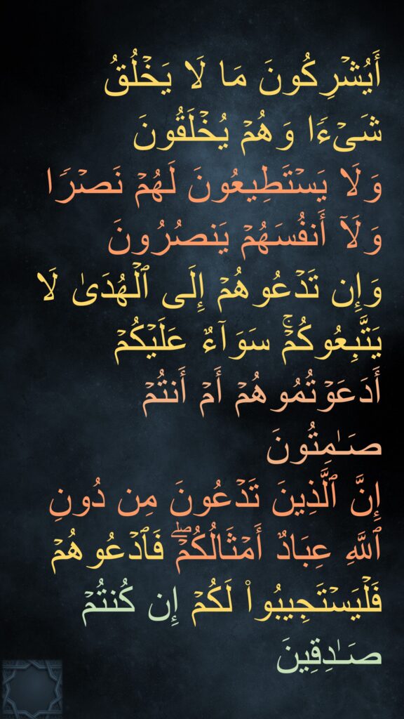 أَیُشۡرِكُونَ مَا لَا یَخۡلُقُ شَیۡءࣰا وَهُمۡ یُخۡلَقُونَ
وَلَا یَسۡتَطِیعُونَ لَهُمۡ نَصۡرࣰا وَلَاۤ أَنفُسَهُمۡ یَنصُرُونَ
وَإِن تَدۡعُوهُمۡ إِلَى ٱلۡهُدَىٰ لَا یَتَّبِعُوكُمۡۚ سَوَاۤءٌ عَلَیۡكُمۡ أَدَعَوۡتُمُوهُمۡ أَمۡ أَنتُمۡ صَـٰمِتُونَ
إِنَّ ٱلَّذِینَ تَدۡعُونَ مِن دُونِ ٱللَّهِ عِبَادٌ أَمۡثَالُكُمۡۖ فَٱدۡعُوهُمۡ فَلۡیَسۡتَجِیبُوا۟ لَكُمۡ إِن كُنتُمۡ صَـٰدِقِینَ
