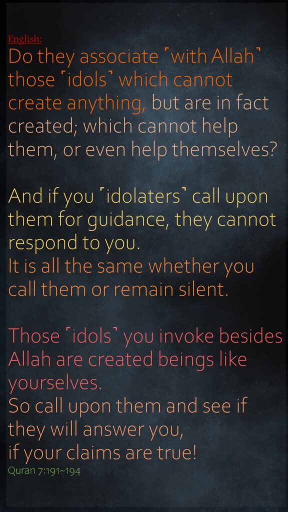 Do they associate ˹with Allah˺ those ˹idols˺ which cannot create anything, but are in fact created; which cannot help them, or even help themselves?And if you ˹idolaters˺ call upon them for guidance, they cannot respond to you. It is all the same whether you call them or remain silent.Those ˹idols˺ you invoke besides Allah are created beings like yourselves. So call upon them and see if they will answer you, if your claims are true!Quran 7:191~194