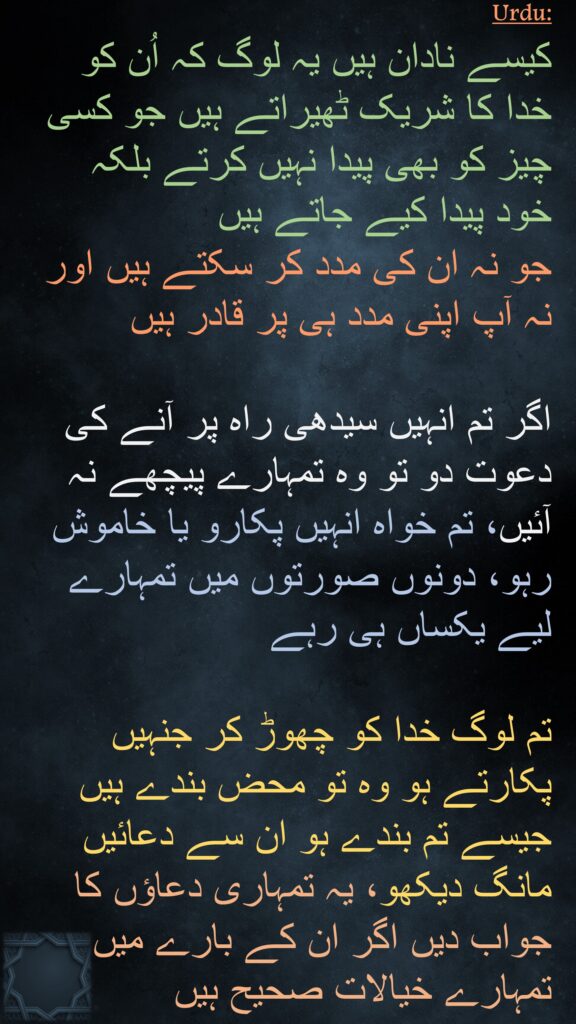 کیسے نادان ہیں یہ لوگ کہ اُن کو خدا کا شریک ٹھیراتے ہیں جو کسی چیز کو بھی پیدا نہیں کرتے بلکہ خود پیدا کیے جاتے ہیں 
جو نہ ان کی مدد کر سکتے ہیں اور نہ آپ اپنی مدد ہی پر قادر ہیں 

اگر تم انہیں سیدھی راہ پر آنے کی دعوت دو تو وہ تمہارے پیچھے نہ آئیں، تم خواہ انہیں پکارو یا خاموش رہو، دونوں صورتوں میں تمہارے لیے یکساں ہی رہے 

تم لوگ خدا کو چھوڑ کر جنہیں پکارتے ہو وہ تو محض بندے ہیں جیسے تم بندے ہو ان سے دعائیں مانگ دیکھو، یہ تمہاری دعاؤں کا جواب دیں اگر ان کے بارے میں تمہارے خیالات صحیح ہیں
