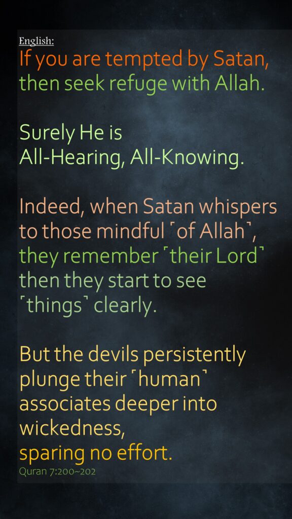 If you are tempted by Satan, then seek refuge with Allah. Surely He is All-Hearing, All-Knowing.Indeed, when Satan whispers to those mindful ˹of Allah˺, they remember ˹their Lord˺ then they start to see ˹things˺ clearly.But the devils persistently plunge their ˹human˺ associates deeper into wickedness, sparing no effort.Quran 7:200~202