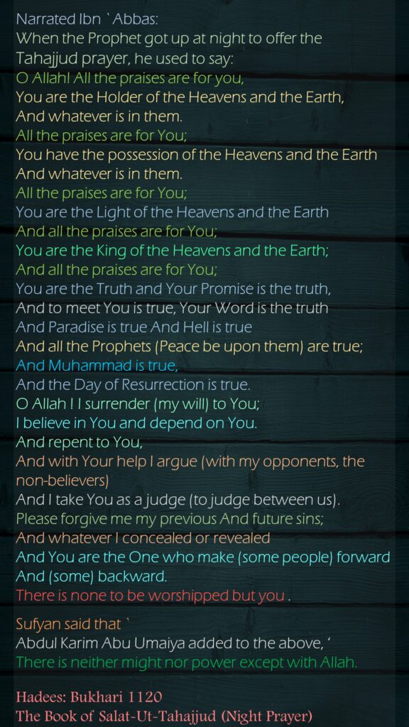 Narrated Ibn `Abbas: When the Prophet got up at night to offer the Tahajjud prayer, he used to say: O Allah! All the praises are for you, You are the Holder of the Heavens and the Earth, And whatever is in them. All the praises are for You; You have the possession of the Heavens and the Earth And whatever is in them. All the praises are for You; You are the Light of the Heavens and the Earth And all the praises are for You; You are the King of the Heavens and the Earth; And all the praises are for You; You are the Truth and Your Promise is the truth, And to meet You is true, Your Word is the truth And Paradise is true And Hell is true And all the Prophets (Peace be upon them) are true; And Muhammad is true, And the Day of Resurrection is true. O Allah ! I surrender (my will) to You; I believe in You and depend on You. And repent to You, And with Your help I argue (with my opponents, the non-believers) And I take You as a judge (to judge between us). Please forgive me my previous And future sins; And whatever I concealed or revealed And You are the One who make (some people) forward And (some) backward. There is none to be worshipped but you . Sufyan said that `Abdul Karim Abu Umaiya added to the above, ‘There is neither might nor power except with Allah.  Hadees: Bukhari 1120The Book of Salat-Ut-Tahajjud (Night Prayer)