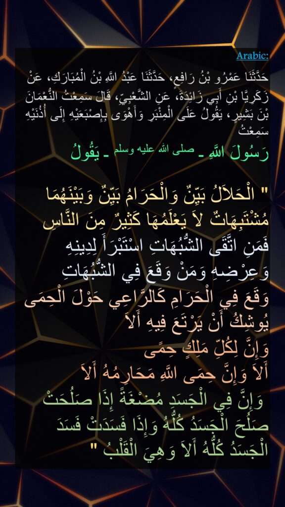 حَدَّثَنَا عَمْرُو بْنُ رَافِعٍ، حَدَّثَنَا عَبْدُ اللَّهِ بْنُ الْمُبَارَكِ، عَنْ زَكَرِيَّا بْنِ أَبِي زَائِدَةَ، عَنِ الشَّعْبِيِّ، قَالَ سَمِعْتُ النُّعْمَانَ بْنَ بَشِيرٍ، يَقُولُ عَلَى الْمِنْبَرِ وَأَهْوَى بِإِصْبَعَيْهِ إِلَى أُذُنَيْهِ سَمِعْتُ 
رَسُولَ اللَّهِ ـ صلى الله عليه وسلم ـ يَقُولُ ‏ 

"‏ الْحَلاَلُ بَيِّنٌ وَالْحَرَامُ بَيِّنٌ وَبَيْنَهُمَا مُشْتَبِهَاتٌ لاَ يَعْلَمُهَا كَثِيرٌ مِنَ النَّاسِ فَمَنِ اتَّقَى الشُّبُهَاتِ اسْتَبْرَأَ لِدِينِهِ وَعِرْضِهِ وَمَنْ وَقَعَ فِي الشُّبُهَاتِ
وَقَعَ فِي الْحَرَامِ كَالرَّاعِي حَوْلَ الْحِمَى يُوشِكُ أَنْ يَرْتَعَ فِيهِ أَلاَ
وَإِنَّ لِكُلِّ مَلِكٍ حِمًى
أَلاَ وَإِنَّ حِمَى اللَّهِ مَحَارِمُهُ أَلاَ
 وَإِنَّ فِي الْجَسَدِ مُضْغَةً إِذَا صَلُحَتْ صَلُحَ الْجَسَدُ كُلُّهُ وَإِذَا فَسَدَتْ فَسَدَ الْجَسَدُ كُلُّهُ أَلاَ وَهِيَ الْقَلْبُ ‏"‏ 
