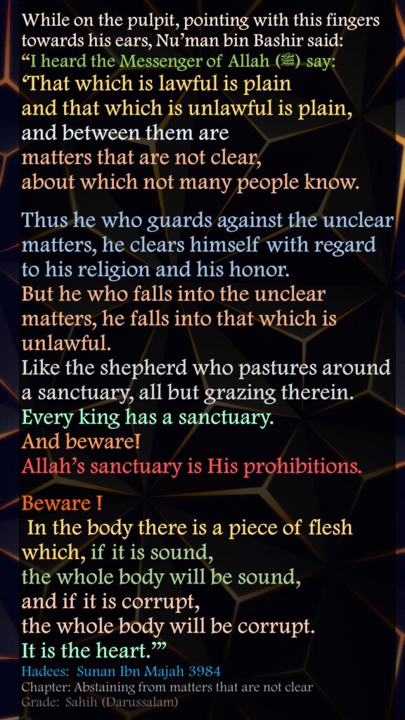 While on the pulpit, pointing with this fingers towards his ears, Nu’man bin Bashir said:“I heard the Messenger of Allah (ﷺ) say: ‘That which is lawful is plain and that which is unlawful is plain, and between them are matters that are not clear, about which not many people know. Thus he who guards against the unclear matters, he clears himself with regard to his religion and his honor. But he who falls into the unclear matters, he falls into that which is unlawful. Like the shepherd who pastures around a sanctuary, all but grazing therein. Every king has a sanctuary. And beware! Allah’s sanctuary is His prohibitions. Beware ! In the body there is a piece of flesh which, if it is sound, the whole body will be sound, and if it is corrupt, the whole body will be corrupt. It is the heart.’”Hadees:  Sunan Ibn Majah 3984Chapter: Abstaining from matters that are not clearGrade:	 Sahih (Darussalam)