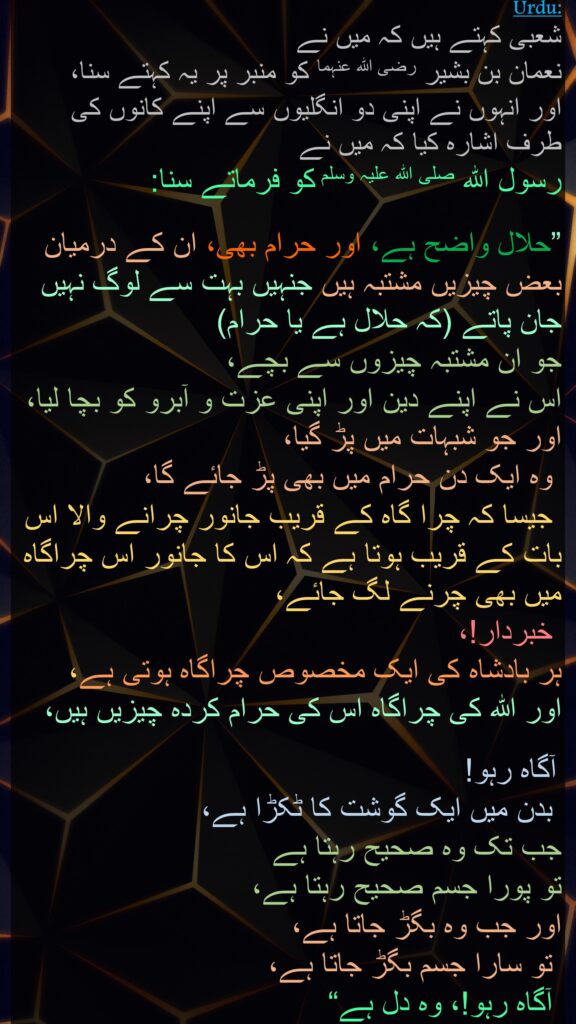 شعبی کہتے ہیں کہ میں نے 
نعمان بن بشیر رضی اللہ عنہما کو منبر پر یہ کہتے سنا، 
اور انہوں نے اپنی دو انگلیوں سے اپنے کانوں کی طرف اشارہ کیا کہ میں نے 
رسول اللہ صلی اللہ علیہ وسلم کو فرماتے سنا:

”حلال واضح ہے، اور حرام بھی، ان کے درمیان بعض چیزیں مشتبہ ہیں جنہیں بہت سے لوگ نہیں جان پاتے (کہ حلال ہے یا حرام) 
جو ان مشتبہ چیزوں سے بچے، 
اس نے اپنے دین اور اپنی عزت و آبرو کو بچا لیا، اور جو شبہات میں پڑ گیا،
 وہ ایک دن حرام میں بھی پڑ جائے گا،
 جیسا کہ چرا گاہ کے قریب جانور چرانے والا اس بات کے قریب ہوتا ہے کہ اس کا جانور اس چراگاہ میں بھی چرنے لگ جائے،
 خبردار!، 
ہر بادشاہ کی ایک مخصوص چراگاہ ہوتی ہے، 
اور اللہ کی چراگاہ اس کی حرام کردہ چیزیں ہیں،

 آگاہ رہو!
 بدن میں ایک گوشت کا ٹکڑا ہے، 
جب تک وہ صحیح رہتا ہے 
تو پورا جسم صحیح رہتا ہے، 
اور جب وہ بگڑ جاتا ہے،
 تو سارا جسم بگڑ جاتا ہے،
 آگاہ رہو!، وہ دل ہے“
