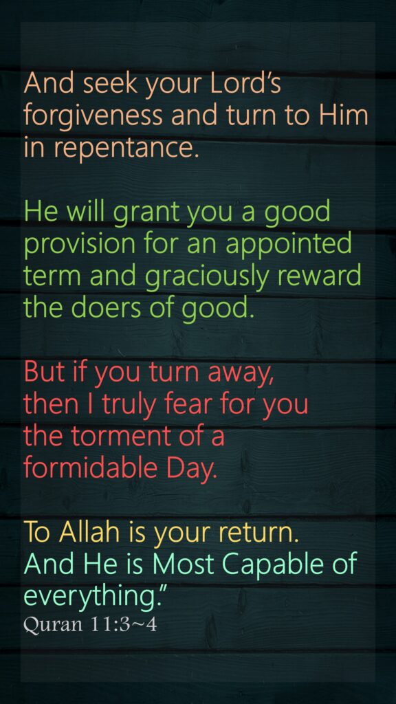 And seek your Lord’s forgiveness and turn to Him in repentance. He will grant you a good provision for an appointed term and graciously reward the doers of good. But if you turn away, then I truly fear for you the torment of a formidable Day.To Allah is your return. And He is Most Capable of everything.”