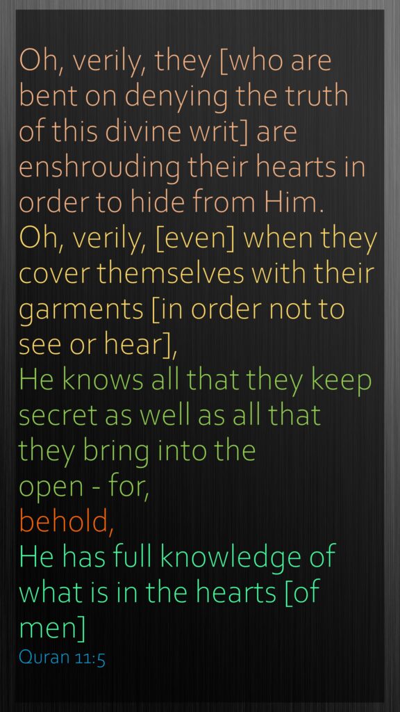 Oh, verily, they [who are bent on denying the truth of this divine writ] are enshrouding their hearts in order to hide from Him. Oh, verily, [even] when they cover themselves with their garments [in order not to see or hear], He knows all that they keep secret as well as all that they bring into the open - for, behold, He has full knowledge of what is in the hearts [of men]Quran 11:5