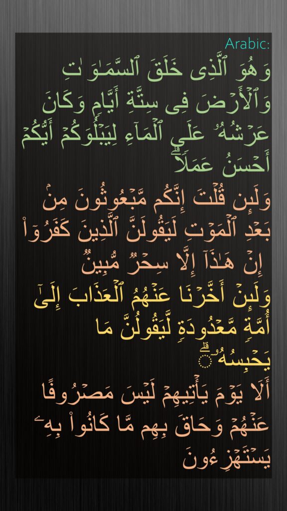 وَهُوَ ٱلَّذِی خَلَقَ ٱلسَّمَـٰوَ ٰتِ وَٱلۡأَرۡضَ فِی سِتَّةِ أَیَّامࣲ وَكَانَ عَرۡشُهُۥ عَلَى ٱلۡمَاۤءِ لِیَبۡلُوَكُمۡ أَیُّكُمۡ أَحۡسَنُ عَمَلࣰاۗ 
وَلَىِٕن قُلۡتَ إِنَّكُم مَّبۡعُوثُونَ مِنۢ بَعۡدِ ٱلۡمَوۡتِ لَیَقُولَنَّ ٱلَّذِینَ كَفَرُوۤا۟
 إِنۡ هَـٰذَاۤ إِلَّا سِحۡرࣱ مُّبِینࣱ
وَلَىِٕنۡ أَخَّرۡنَا عَنۡهُمُ ٱلۡعَذَابَ إِلَىٰۤ أُمَّةࣲ مَّعۡدُودَةࣲ لَّیَقُولُنَّ مَا یَحۡبِسُهُۥۤۗ 
أَلَا یَوۡمَ یَأۡتِیهِمۡ لَیۡسَ مَصۡرُوفًا عَنۡهُمۡ وَحَاقَ بِهِم مَّا كَانُوا۟ بِهِۦ یَسۡتَهۡزِءُونَ
