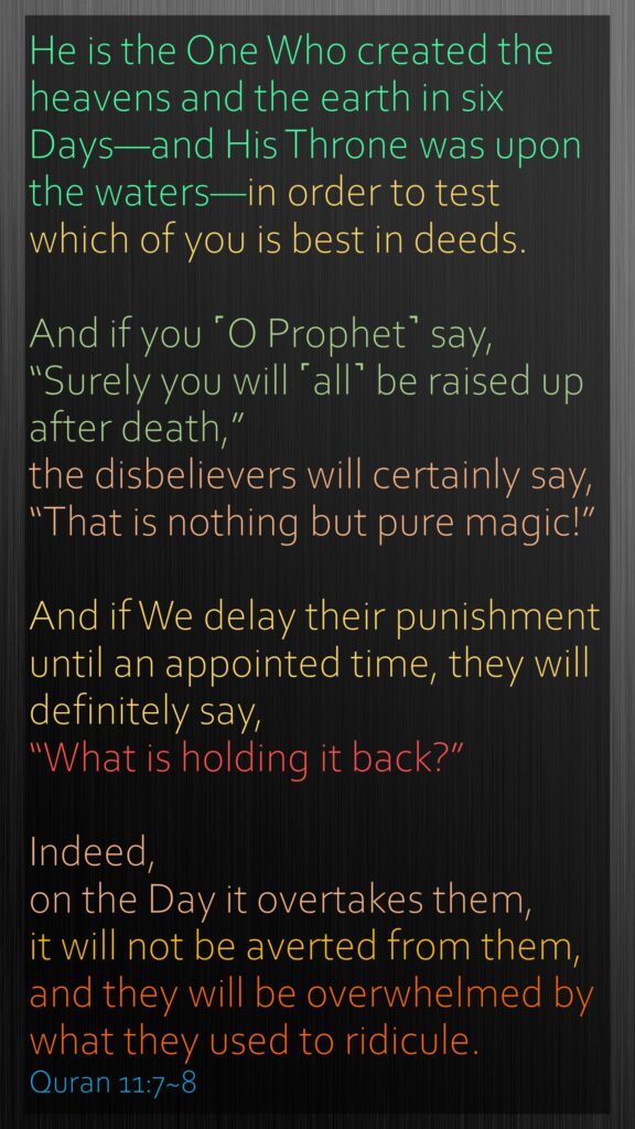 He is the One Who created the heavens and the earth in six Days—and His Throne was upon the waters—in order to test which of you is best in deeds. And if you ˹O Prophet˺ say, “Surely you will ˹all˺ be raised up after death,” the disbelievers will certainly say, “That is nothing but pure magic!”And if We delay their punishment until an appointed time, they will definitely say, “What is holding it back?” Indeed, on the Day it overtakes them, it will not be averted from them, and they will be overwhelmed by what they used to ridicule.Quran 11:7~8