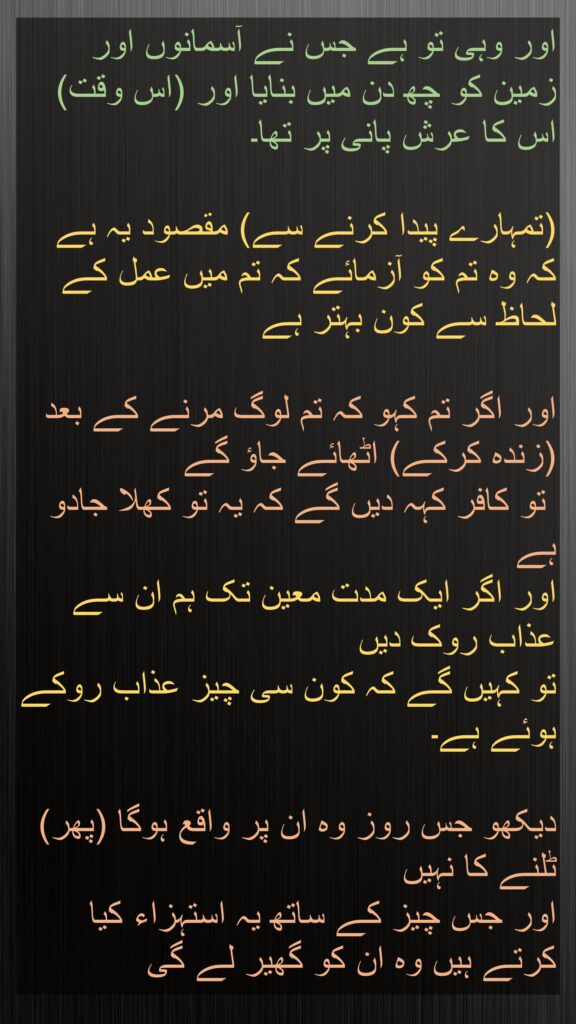 اور وہی تو ہے جس نے آسمانوں اور زمین کو چھ دن میں بنایا اور (اس وقت) اس کا عرش پانی پر تھا۔ 

(تمہارے پیدا کرنے سے) مقصود یہ ہے کہ وہ تم کو آزمائے کہ تم میں عمل کے لحاظ سے کون بہتر ہے
 
اور اگر تم کہو کہ تم لوگ مرنے کے بعد (زندہ کرکے) اٹھائے جاؤ گے
 تو کافر کہہ دیں گے کہ یہ تو کھلا جادو ہے 
اور اگر ایک مدت معین تک ہم ان سے عذاب روک دیں 
تو کہیں گے کہ کون سی چیز عذاب روکے ہوئے ہے۔ 

دیکھو جس روز وہ ان پر واقع ہوگا (پھر) ٹلنے کا نہیں 
اور جس چیز کے ساتھ یہ استہزاء کیا کرتے ہیں وہ ان کو گھیر لے گی
