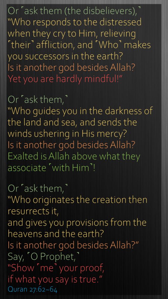 Or ˹ask them (the disbelievers),˺ “Who responds to the distressed when they cry to Him, relieving ˹their˺ affliction, and ˹Who˺ makes you successors in the earth? Is it another god besides Allah? Yet you are hardly mindful!”Or ˹ask them,˺ “Who guides you in the darkness of the land and sea, and sends the winds ushering in His mercy? Is it another god besides Allah? Exalted is Allah above what they associate ˹with Him˺!Or ˹ask them,˺ “Who originates the creation then resurrects it, and gives you provisions from the heavens and the earth? Is it another god besides Allah?” Say, ˹O Prophet,˺ “Show ˹me˺ your proof, if what you say is true.”Quran 27:62~64