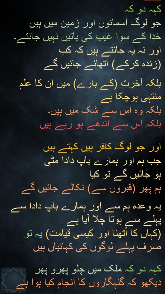 کہہ دو کہ 
جو لوگ آسمانوں اور زمین میں ہیں 
خدا کے سوا غیب کی باتیں نہیں جانتے۔ 
اور نہ یہ جانتے ہیں کہ کب 
(زندہ کرکے) اٹھائے جائیں گے 

بلکہ آخرت (کے بارے) میں ان کا علم منتہی ہوچکا ہے 
بلکہ وہ اس سے شک میں ہیں۔
بلکہ اس سے اندھے ہو رہے ہیں 

اور جو لوگ کافر ہیں کہتے ہیں 
جب ہم اور ہمارے باپ دادا مٹی 
ہو جائیں گے تو کیا 
ہم پھر (قبروں سے) نکالے جائیں گے

یہ وعدہ ہم سے اور ہمارے باپ دادا سے پہلے سے ہوتا چلا آیا ہے 
(کہاں کا اُٹھنا اور کیسی قیامت) یہ تو صرف پہلے لوگوں کی کہانیاں ہیں 

کہہ دو کہ ملک میں چلو پھرو پھر دیکھو کہ گنہگاروں کا انجام کیا ہوا ہے 
