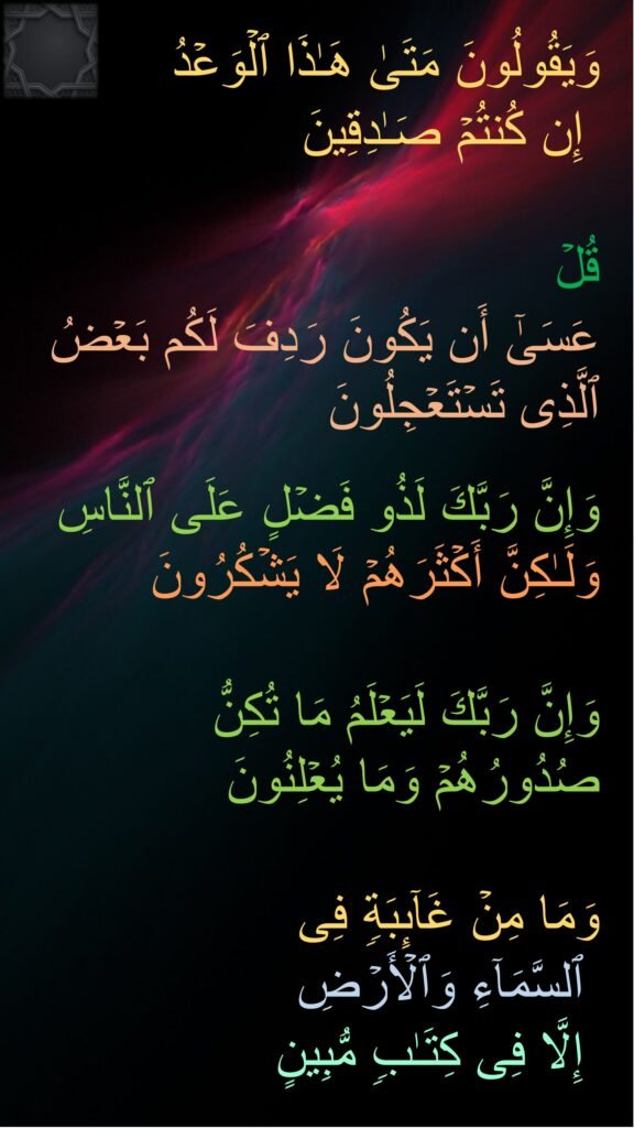 وَیَقُولُونَ مَتَىٰ هَـٰذَا ٱلۡوَعۡدُ
 إِن كُنتُمۡ صَـٰدِقِینَ 

قُلۡ
عَسَىٰۤ أَن یَكُونَ رَدِفَ لَكُم بَعۡضُ ٱلَّذِی تَسۡتَعۡجِلُونَ 

وَإِنَّ رَبَّكَ لَذُو فَضۡلٍ عَلَى ٱلنَّاسِ وَلَـٰكِنَّ أَكۡثَرَهُمۡ لَا یَشۡكُرُونَ 

وَإِنَّ رَبَّكَ لَیَعۡلَمُ مَا تُكِنُّ صُدُورُهُمۡ وَمَا یُعۡلِنُونَ 

وَمَا مِنۡ غَاۤىِٕبَةࣲ فِی
 ٱلسَّمَاۤءِ وَٱلۡأَرۡضِ
 إِلَّا فِی كِتَـٰبࣲ مُّبِینٍ