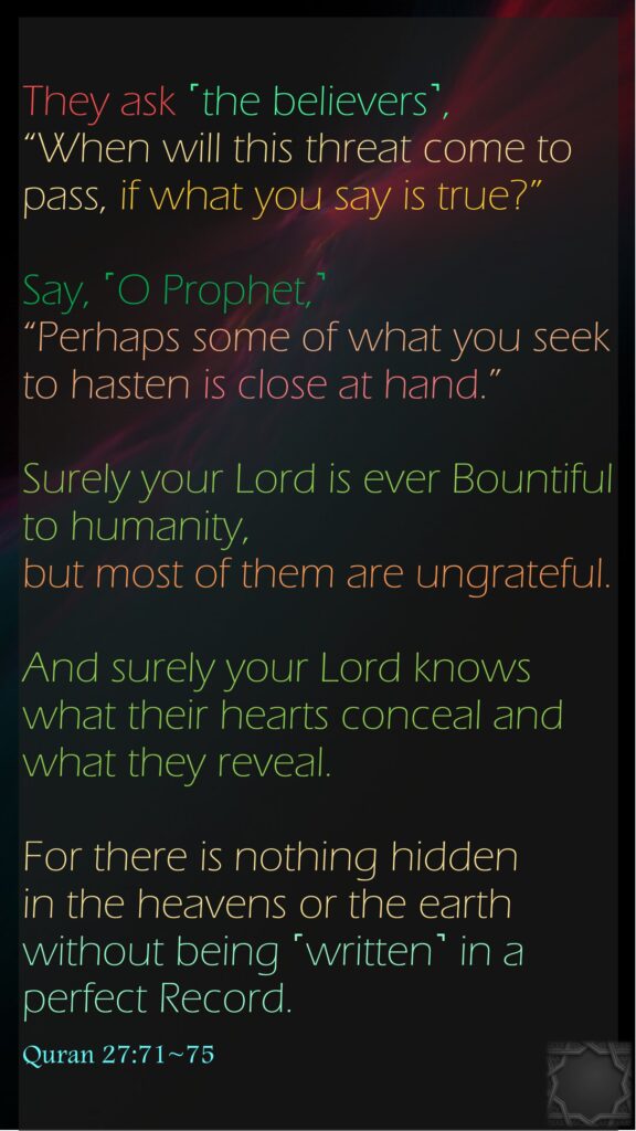 They ask ˹the believers˺, “When will this threat come to pass, if what you say is true?”Say, ˹O Prophet,˺ “Perhaps some of what you seek to hasten is close at hand.”Surely your Lord is ever Bountiful to humanity, but most of them are ungrateful.And surely your Lord knows what their hearts conceal and what they reveal.For there is nothing hidden in the heavens or the earth without being ˹written˺ in a perfect Record.Quran 27:71~75